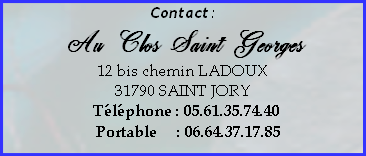 Contact:
Au Clos Saint Georges 
12 bis chemin LADOUX
31790 SAINT JORY
  Téléphone : 05.61.35.74.40
   Portable     : 06.64.37.17.85
  